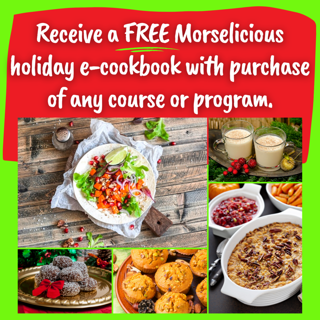 Receive a FREE Morselicious holiday e-cookbook with purchase of any course or program. Photos of pumpkin tacos, pumpkin muffins, dairy free eggnog, sweet potato stuffing and chocolate minty coconut balls.