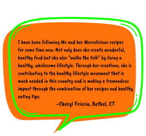 Testimonial by Cheryl in an orange speech bubble reads:I have been following Mo and her Morselicious recipes for some time now. Not only does she create wonderful, healthy food but she also "walks the talk" by living a healthy, wholesome lifestyle. Through her creations, she is contributing to the healthy lifestyle movement that is much needed in this country and is making a tremendous impact through the combination of her recipes and healthy eating tips.