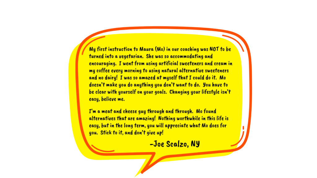 Testimonial by Joe Scalzo in a yellow speech bubble reads: My first instruction to Maura (Mo) in our coaching was NOT to be turned into a vegetarian. She was so accommodating and encouraging. I went from using artificial sweeteners and cream in my coffee every morning to using natural alternative sweeteners and no dairy! I was so amazed at myself that I could do it. Mo doesn’t make you do anything you don’t want to do. You have to be clear with yourself on your goals. Changing your lifestyle isn’t easy, believe me. I'm a meat and cheese guy through and through. Mo found alternatives that are amazing! Nothing worthwhile in this life is easy, but in the long term, you will appreciate what Mo does for you. Stick to it, and don’t give up!