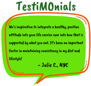 Testimonial by Julie C. in a green speech bubble reads: Mo’s inspiration to integrate a healthy, positive attitude into your life carries over into how that is supported by what you eat. It's been an important factor in maintaining consistency in my diet and lifestyle!